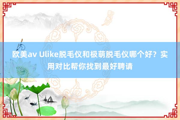 欧美av Ulike脱毛仪和极萌脱毛仪哪个好？实用对比帮你找到最好聘请