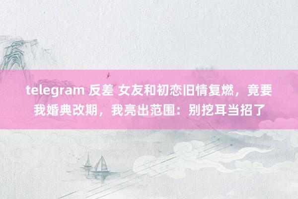 telegram 反差 女友和初恋旧情复燃，竟要我婚典改期，我亮出范围：别挖耳当招了