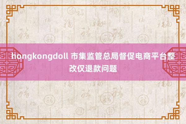 hongkongdoll 市集监管总局督促电商平台整改仅退款问题