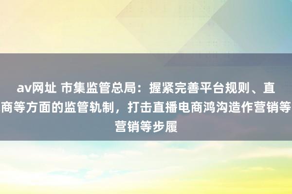 av网址 市集监管总局：握紧完善平台规则、直播电商等方面的监管轨制，打击直播电商鸿沟造作营销等步履