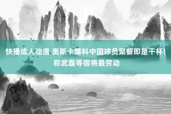 快播成人动漫 奥斯卡爆料中国球员聚餐即是干杯! 称武磊等宿将最劳动