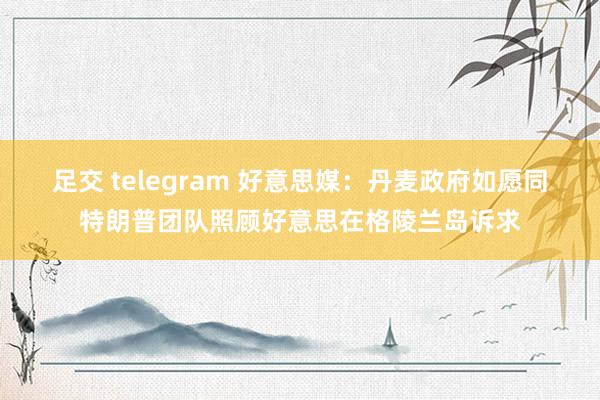 足交 telegram 好意思媒：丹麦政府如愿同特朗普团队照顾好意思在格陵兰岛诉求