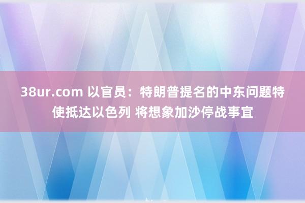 38ur.com 以官员：特朗普提名的中东问题特使抵达以色列 将想象加沙停战事宜