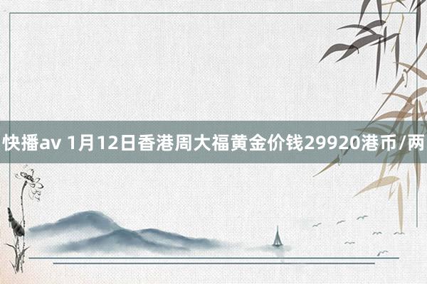 快播av 1月12日香港周大福黄金价钱29920港币/两