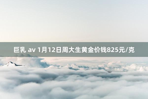 巨乳 av 1月12日周大生黄金价钱825元/克