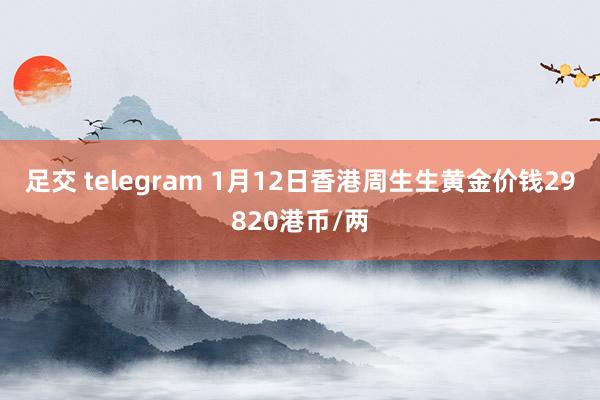 足交 telegram 1月12日香港周生生黄金价钱29820港币/两