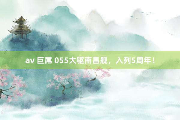 av 巨屌 055大驱南昌舰，入列5周年！