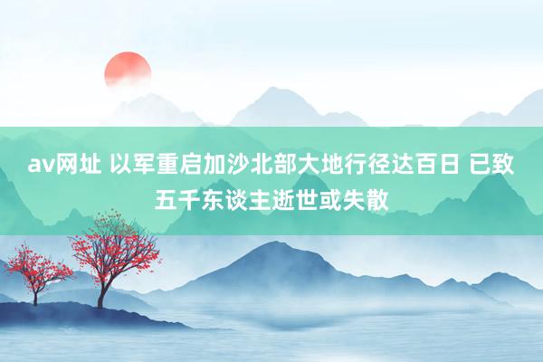 av网址 以军重启加沙北部大地行径达百日 已致五千东谈主逝世或失散