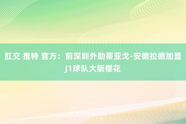 肛交 推特 官方：前深圳外助蒂亚戈-安德拉德加盟J1球队大阪樱花