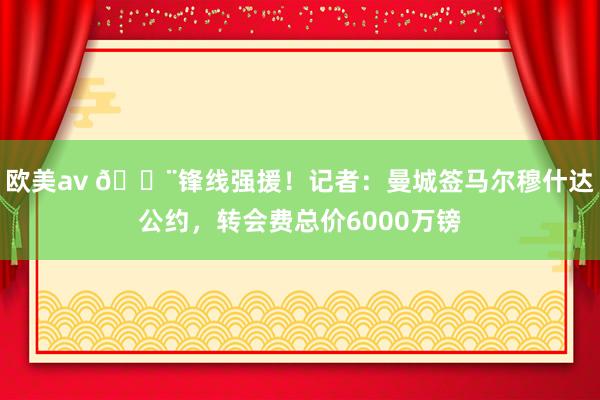 欧美av 🚨锋线强援！记者：曼城签马尔穆什达公约，转会费总价6000万镑