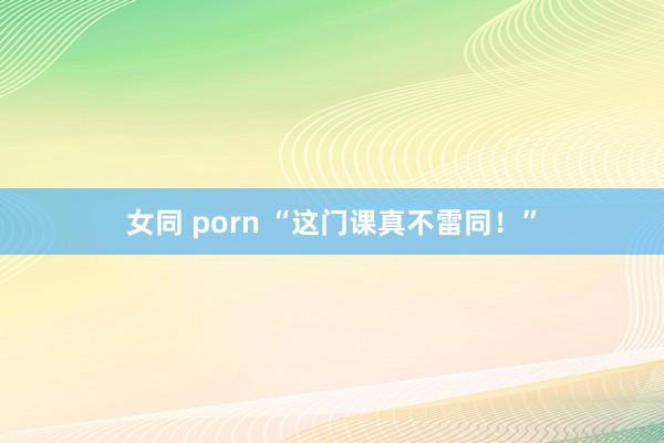 女同 porn “这门课真不雷同！”