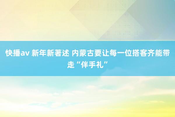 快播av 新年新著述 内蒙古要让每一位搭客齐能带走“伴手礼”