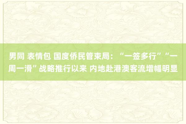 男同 表情包 国度侨民管束局：“一签多行”“一周一滑”战略推行以来 内地赴港澳客流增幅明显