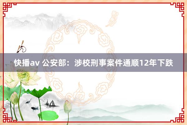 快播av 公安部：涉校刑事案件通顺12年下跌