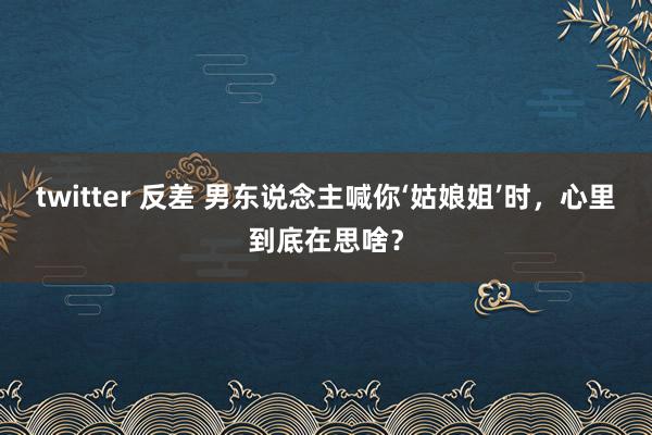 twitter 反差 男东说念主喊你‘姑娘姐’时，心里到底在思啥？