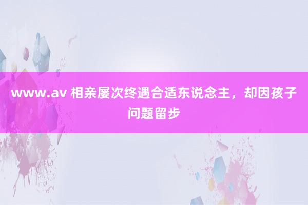 www.av 相亲屡次终遇合适东说念主，却因孩子问题留步