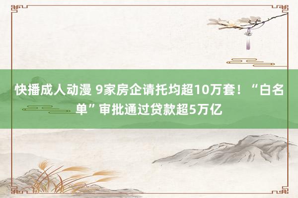 快播成人动漫 9家房企请托均超10万套！“白名单”审批通过贷款超5万亿