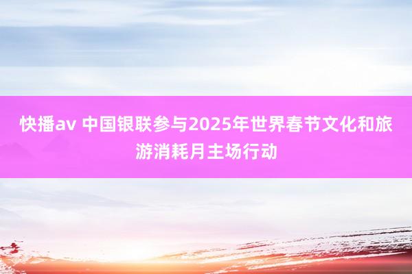 快播av 中国银联参与2025年世界春节文化和旅游消耗月主场行动