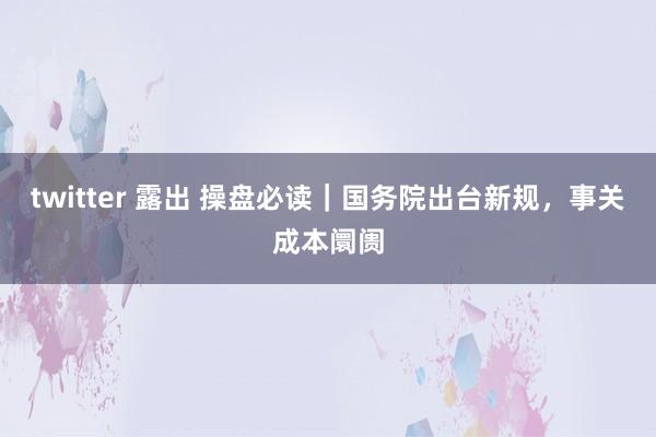 twitter 露出 操盘必读｜国务院出台新规，事关成本阛阓