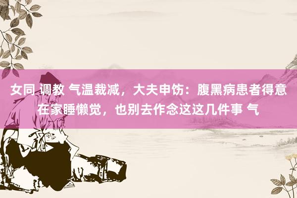 女同 调教 气温裁减，大夫申饬：腹黑病患者得意在家睡懒觉，也别去作念这这几件事 气