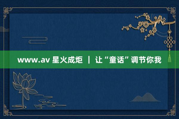 www.av 星火成炬 ｜ 让“童话”调节你我